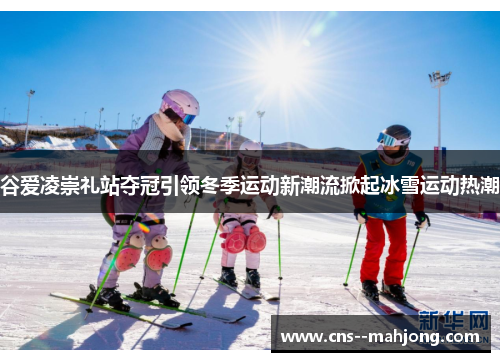 谷爱凌崇礼站夺冠引领冬季运动新潮流掀起冰雪运动热潮