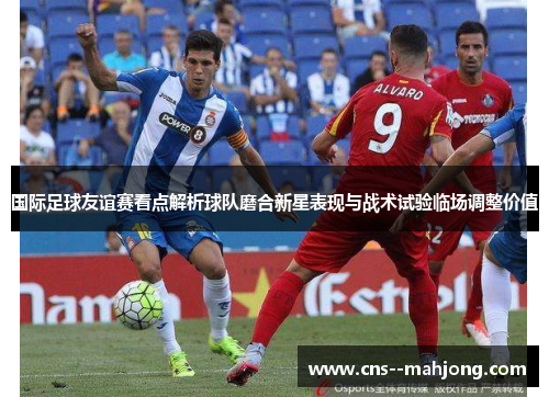 国际足球友谊赛看点解析球队磨合新星表现与战术试验临场调整价值 国际足球友谊赛看点解析球队磨合新星表现与战术试验临场调整价值