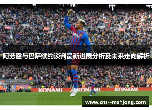 阿劳霍与巴萨续约谈判最新进展分析及未来走向解析