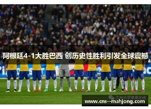 阿根廷4-1大胜巴西 创历史性胜利引发全球震撼 阿根廷4-1大胜巴西 创历史性胜利引发全球震撼