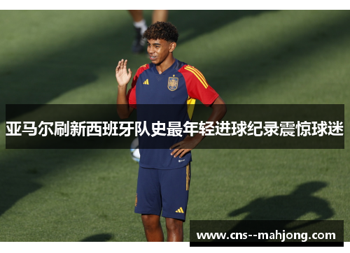 亚马尔刷新西班牙队史最年轻进球纪录震惊球迷 亚马尔刷新西班牙队史最年轻进球纪录震惊球迷
