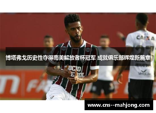 博塔弗戈历史性夺得南美解放者杯冠军 成就俱乐部辉煌新篇章