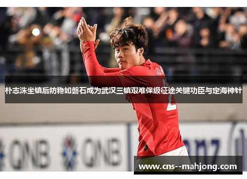 朴志洙坐镇后防稳如磐石成为武汉三镇艰难保级征途关键功臣与定海神针